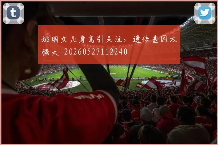 姚明女儿身高引关注,遗传基因太强大_20260527112240