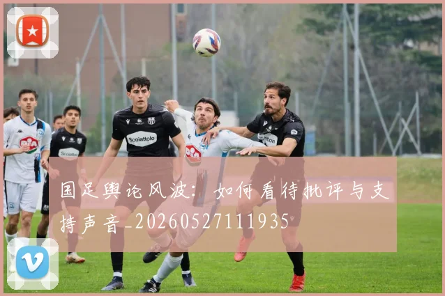 国足舆论风波:如何看待批评与支持声音_20260527111935