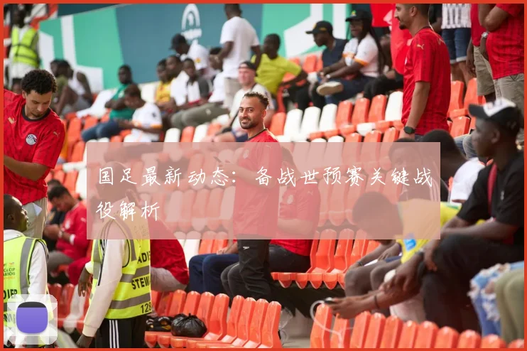 国足最新动态：备战世预赛关键战役解析