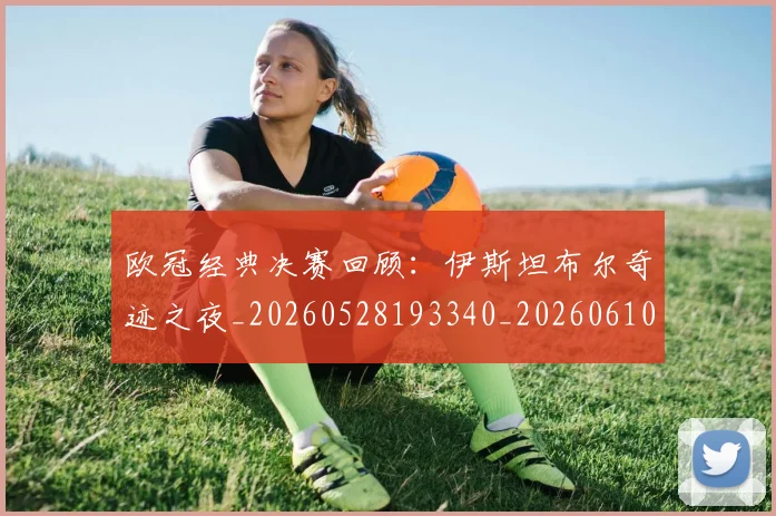 欧冠经典决赛回顾:伊斯坦布尔奇迹之夜_20260528193340_20260610165956