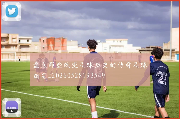 盘点那些改变足球历史的传奇足球明星_20260528193549
