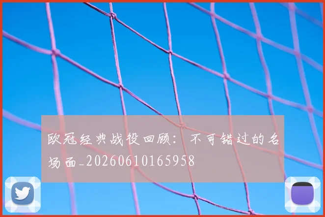 欧冠经典战役回顾:不可错过的名场面_20260610165958