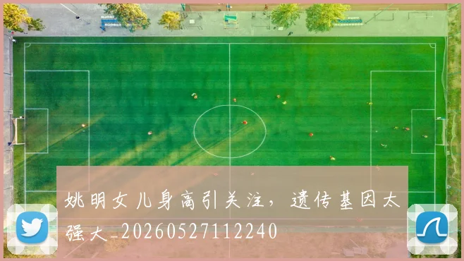 姚明女儿身高引关注，遗传基因太强大_20260527112240
