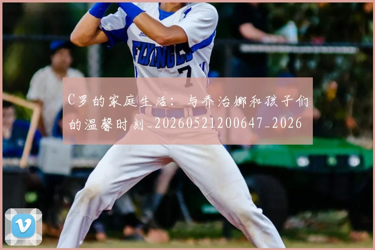C罗的家庭生活：与乔治娜和孩子们的温馨时刻_20260521200647_20260606165449