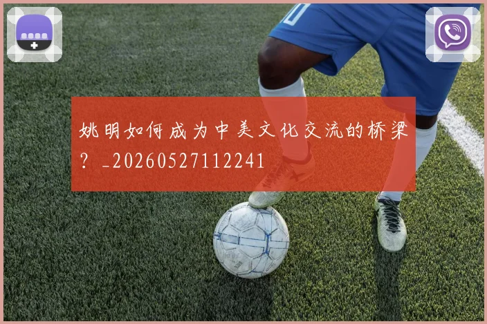 姚明如何成为中美文化交流的桥梁?_20260527112241