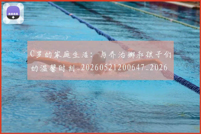 C罗的家庭生活：与乔治娜和孩子们的温馨时刻_20260521200647_20260606165449
