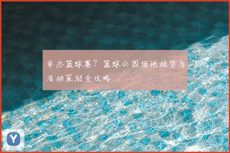 举办篮球赛?篮球公园场地租赁与活动策划全攻略