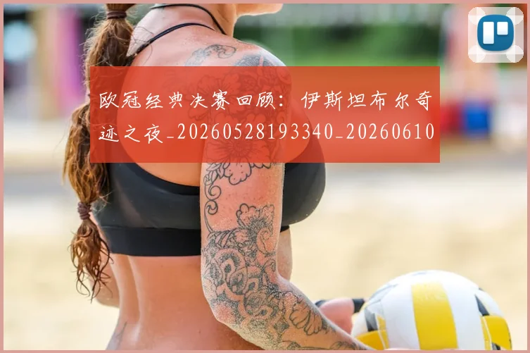 欧冠经典决赛回顾：伊斯坦布尔奇迹之夜_20260528193340_20260610165956